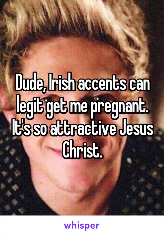 Dude, Irish accents can legit get me pregnant. It's so attractive Jesus Christ.