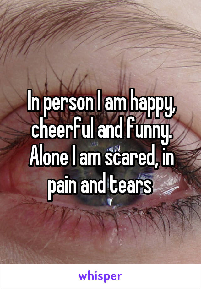 In person I am happy, cheerful and funny.
Alone I am scared, in pain and tears 