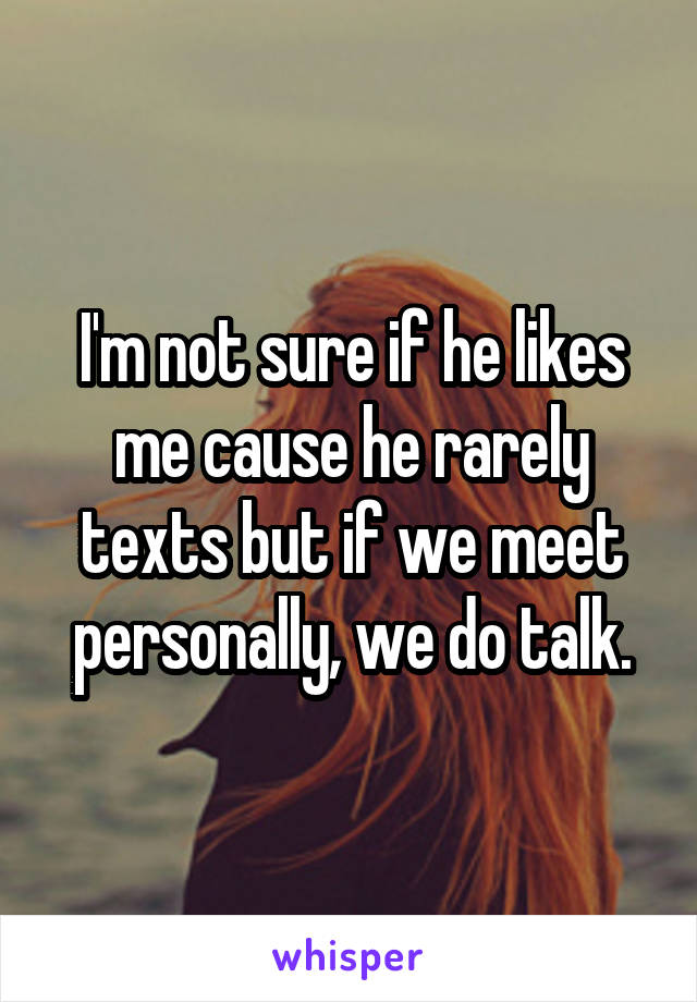 I'm not sure if he likes me cause he rarely texts but if we meet personally, we do talk.