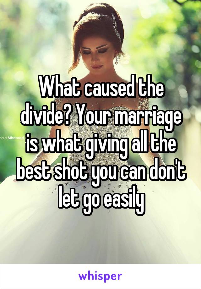 What caused the divide? Your marriage is what giving all the best shot you can don't let go easily