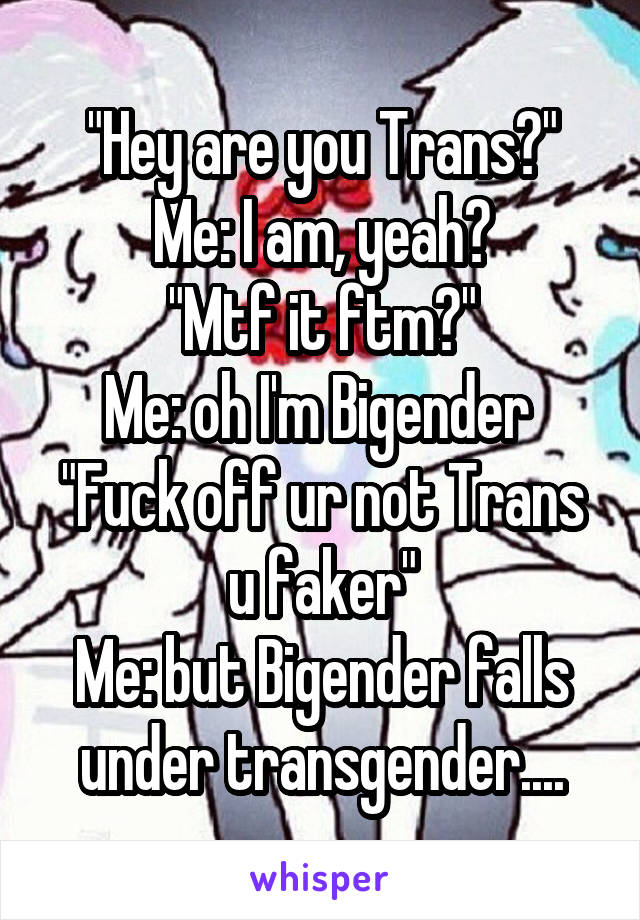 "Hey are you Trans?"
Me: I am, yeah?
"Mtf it ftm?"
Me: oh I'm Bigender 
"Fuck off ur not Trans u faker"
Me: but Bigender falls under transgender....