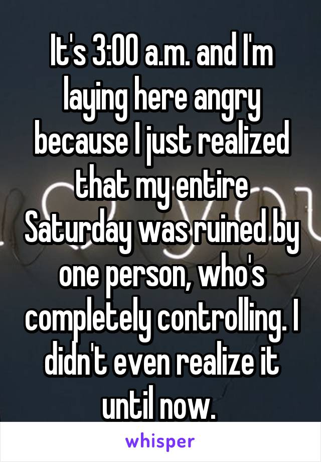 It's 3:00 a.m. and I'm laying here angry because I just realized that my entire Saturday was ruined by one person, who's completely controlling. I didn't even realize it until now. 