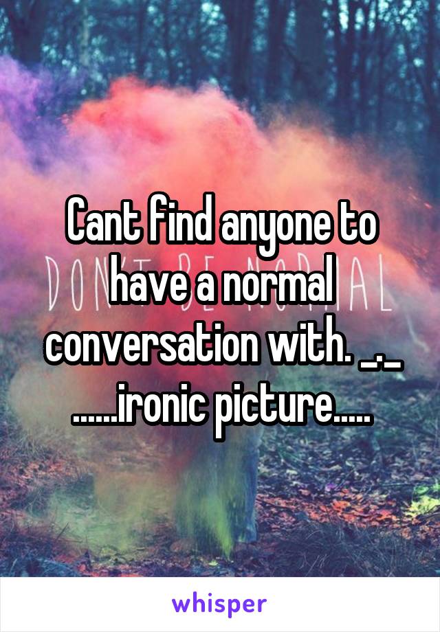 Cant find anyone to have a normal conversation with. _._ ......ironic picture.....