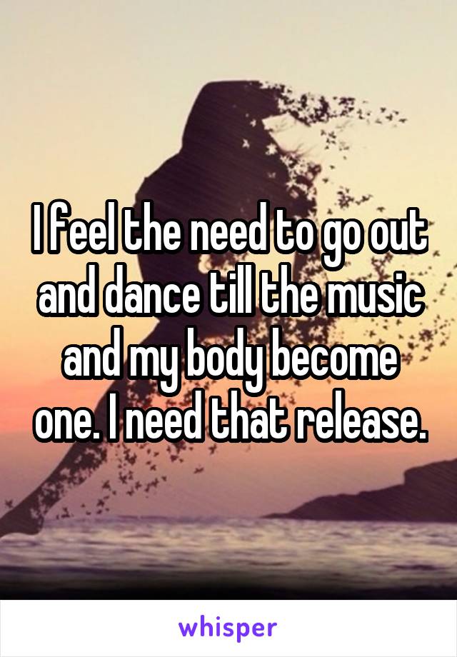 I feel the need to go out and dance till the music and my body become one. I need that release.