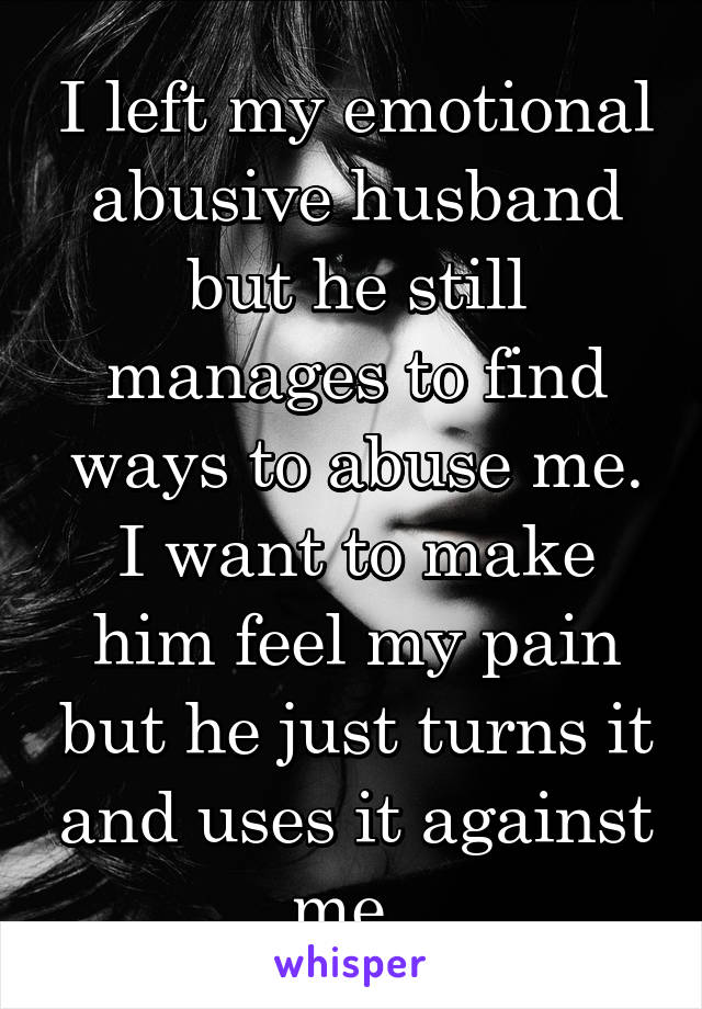 I left my emotional abusive husband but he still manages to find ways to abuse me. I want to make him feel my pain but he just turns it and uses it against me. 