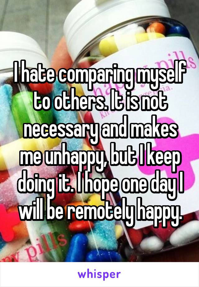 I hate comparing myself to others. It is not necessary and makes me unhappy, but I keep doing it. I hope one day I will be remotely happy.