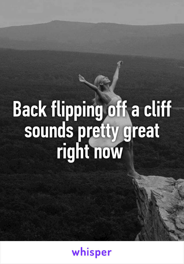 Back flipping off a cliff sounds pretty great right now 