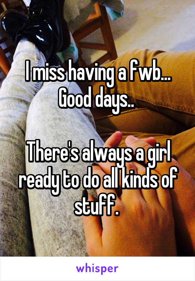 I miss having a fwb... Good days.. 

There's always a girl ready to do all kinds of stuff. 