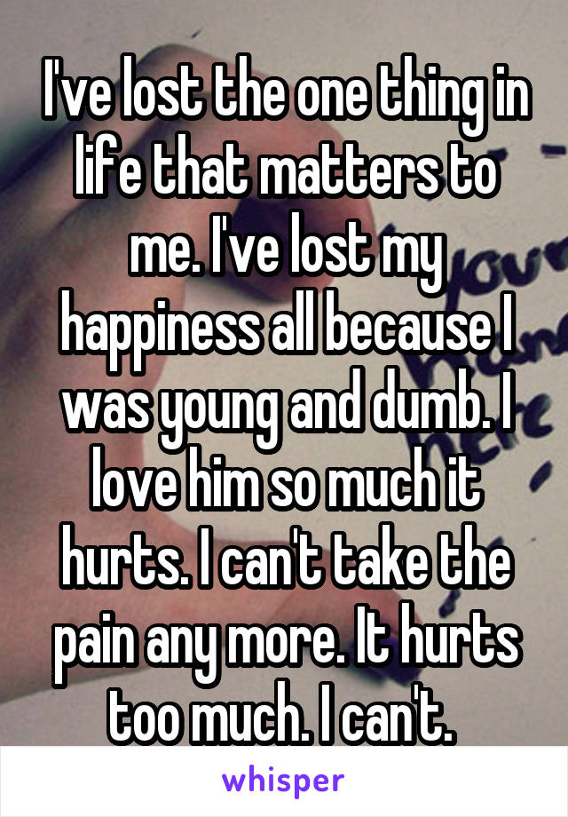 I've lost the one thing in life that matters to me. I've lost my happiness all because I was young and dumb. I love him so much it hurts. I can't take the pain any more. It hurts too much. I can't. 