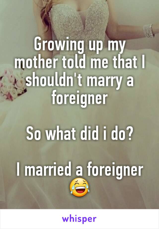 Growing up my mother told me that I shouldn't marry a foreigner

So what did i do?

I married a foreigner
😂