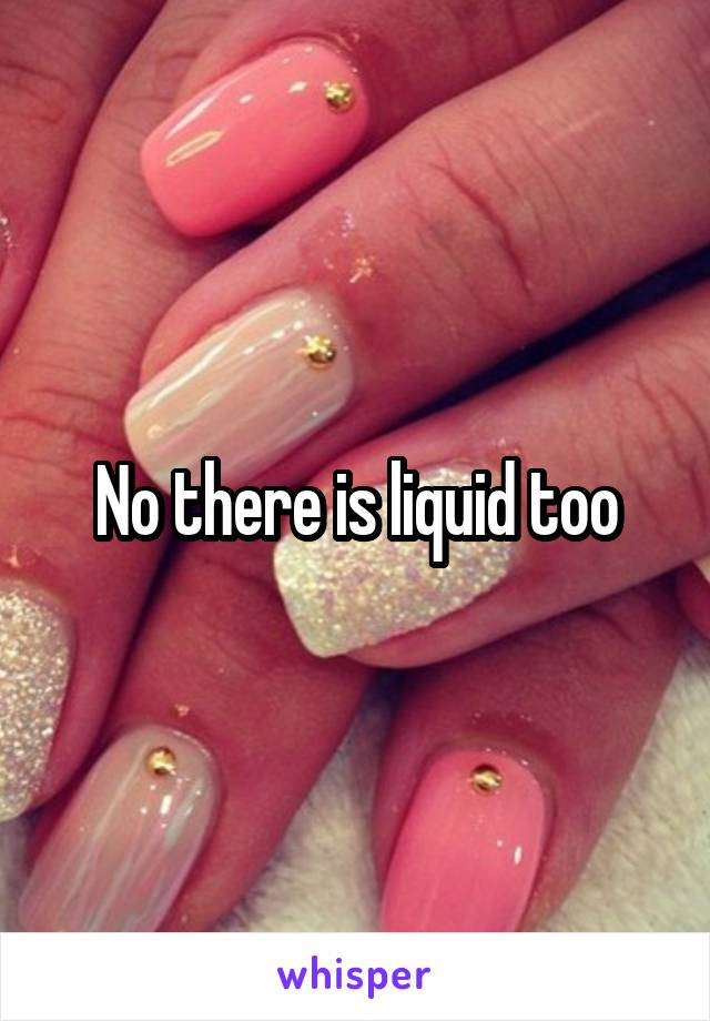 No there is liquid too