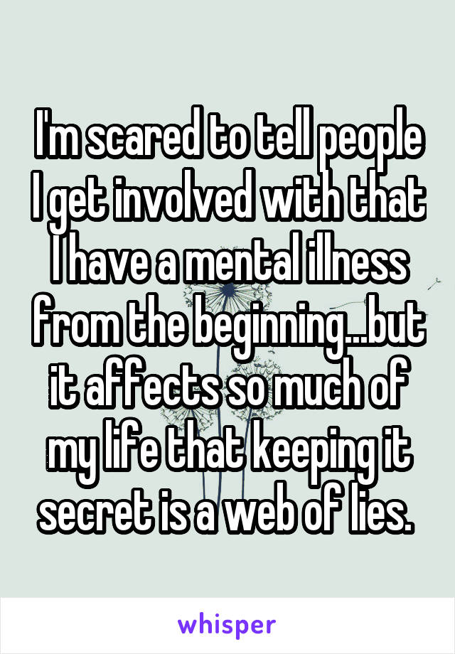 I'm scared to tell people I get involved with that I have a mental illness from the beginning...but it affects so much of my life that keeping it secret is a web of lies. 