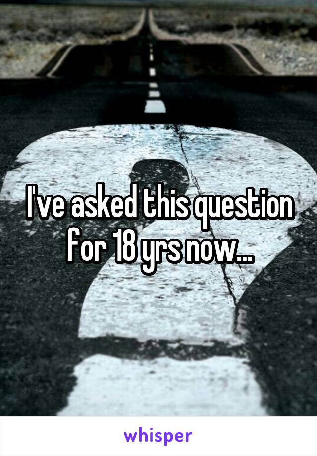 I've asked this question for 18 yrs now...