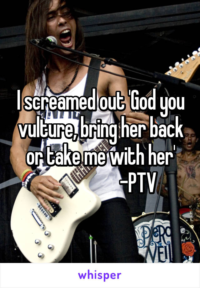 I screamed out 'God you vulture, bring her back or take me with her'
                    -PTV