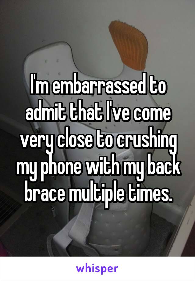 I'm embarrassed to admit that I've come very close to crushing my phone with my back brace multiple times.