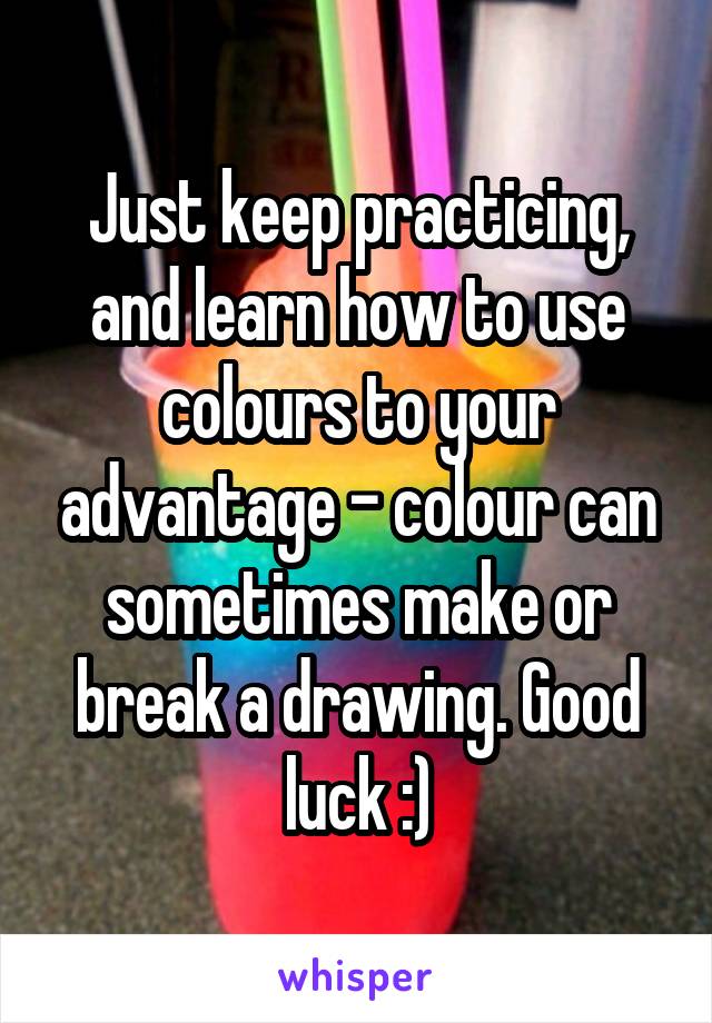 Just keep practicing, and learn how to use colours to your advantage - colour can sometimes make or break a drawing. Good luck :)