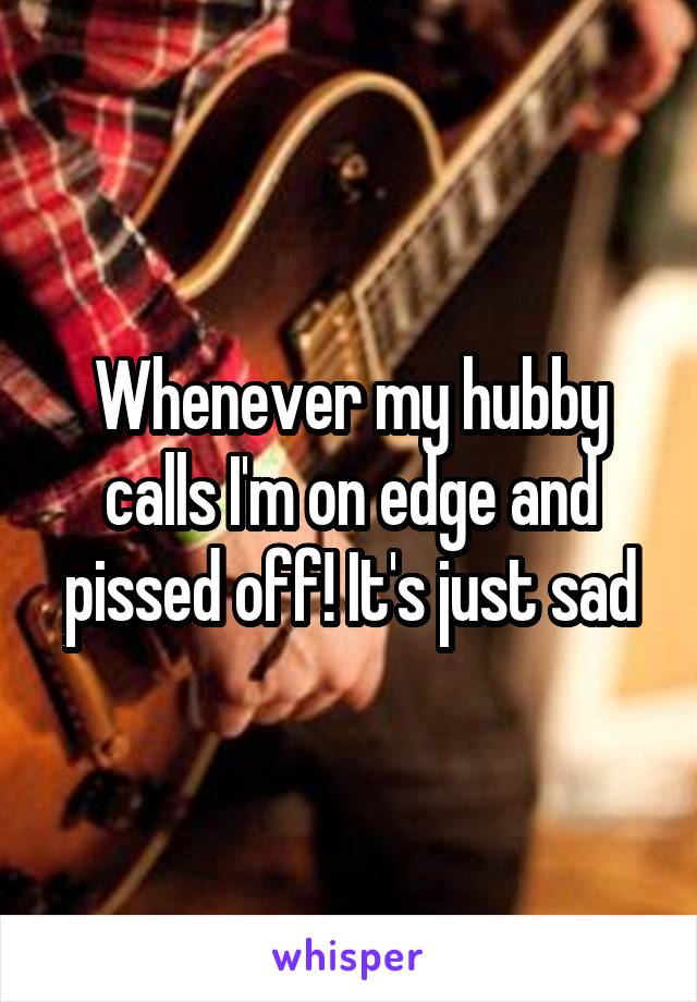 Whenever my hubby calls I'm on edge and pissed off! It's just sad