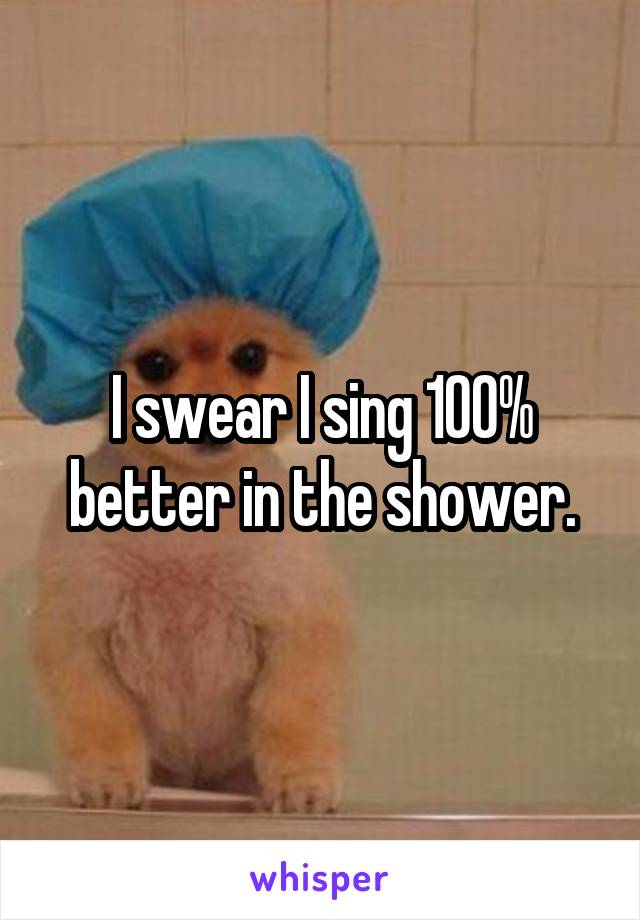 I swear I sing 100% better in the shower.