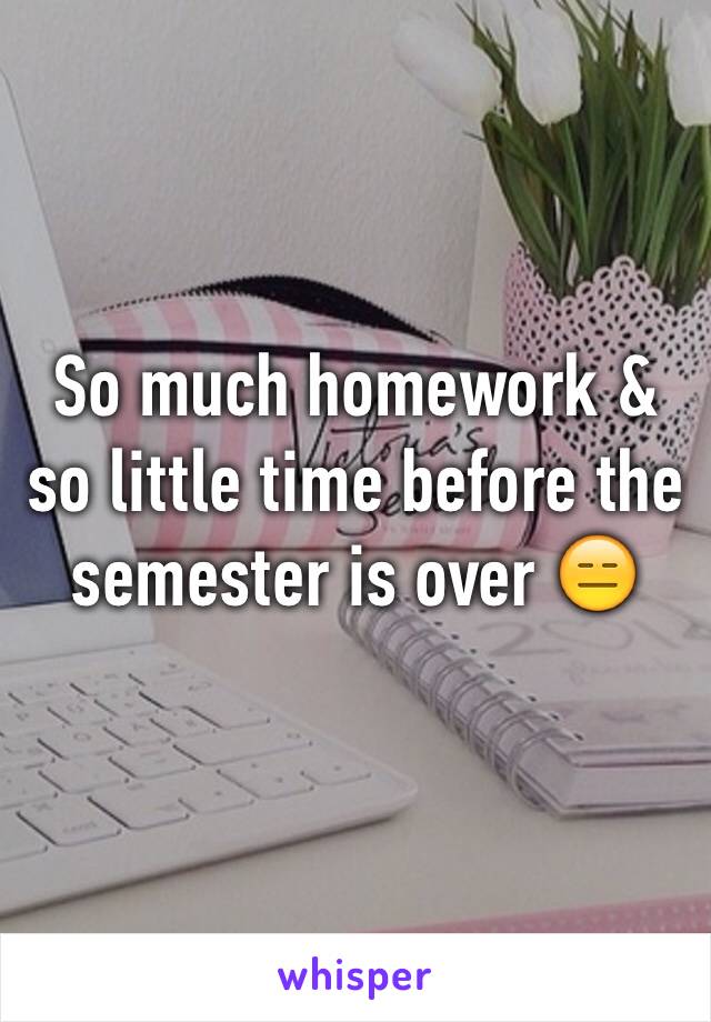 So much homework & so little time before the semester is over 😑