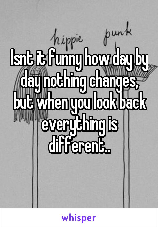 Isnt it funny how day by day nothing changes, but when you look back everything is different..
