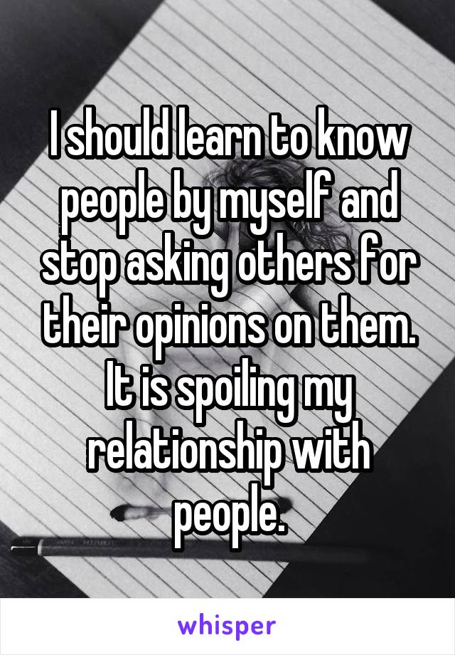 I should learn to know people by myself and stop asking others for their opinions on them. It is spoiling my relationship with people.