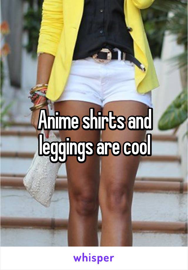 Anime shirts and leggings are cool