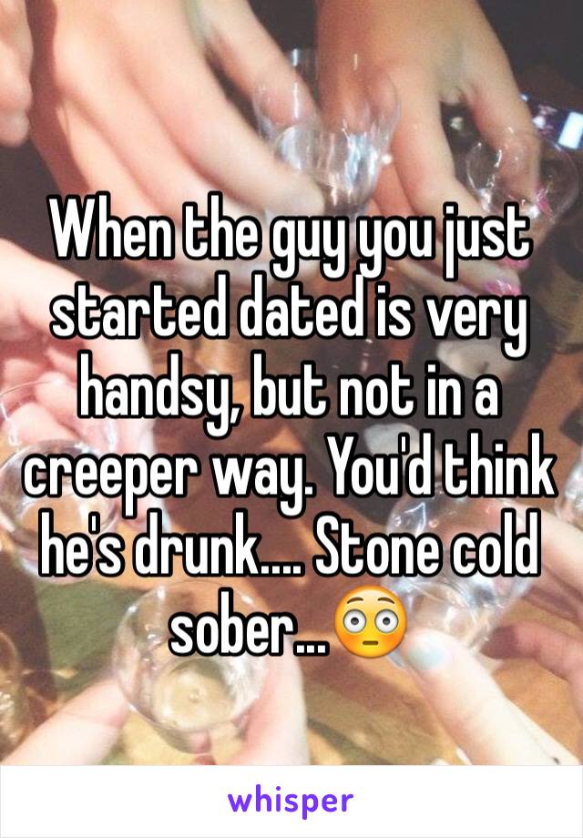 When the guy you just started dated is very handsy, but not in a creeper way. You'd think he's drunk.... Stone cold sober...😳