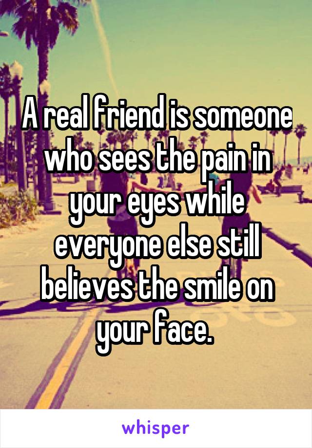 A real friend is someone who sees the pain in your eyes while everyone else still believes the smile on your face. 