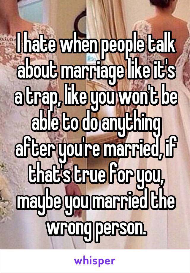 I hate when people talk about marriage like it's a trap, like you won't be able to do anything after you're married, if that's true for you, maybe you married the wrong person.