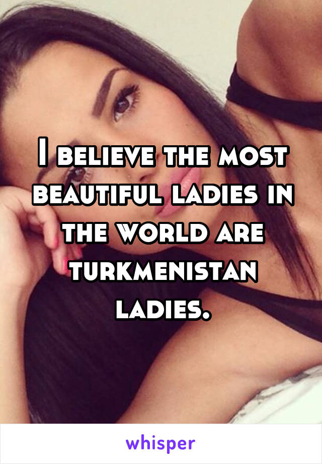 I believe the most beautiful ladies in the world are turkmenistan ladies.