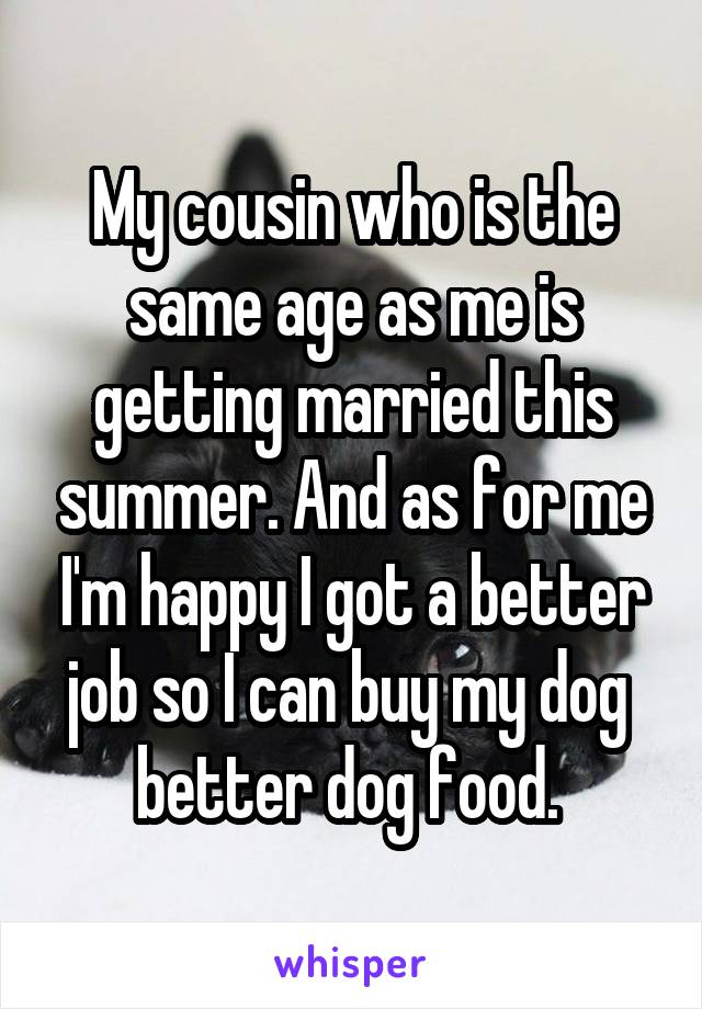 My cousin who is the same age as me is getting married this summer. And as for me I'm happy I got a better job so I can buy my dog  better dog food. 