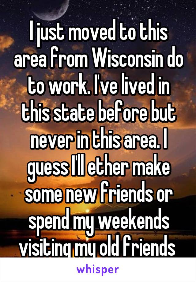 I just moved to this area from Wisconsin do to work. I've lived in this state before but never in this area. I guess I'll ether make some new friends or spend my weekends visiting my old friends 