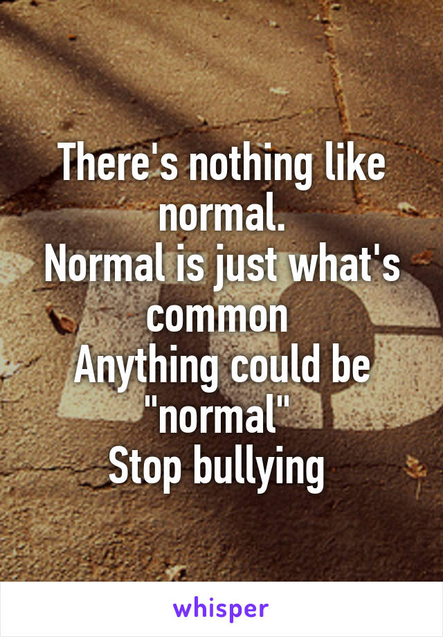 There's nothing like normal.
Normal is just what's common 
Anything could be "normal" 
Stop bullying 