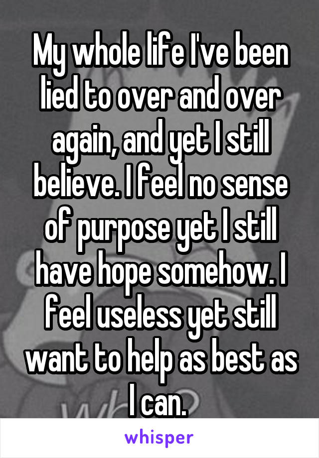 My whole life I've been lied to over and over again, and yet I still believe. I feel no sense of purpose yet I still have hope somehow. I feel useless yet still want to help as best as I can. 