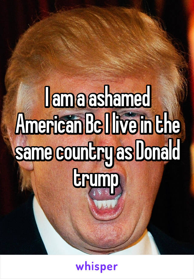 I am a ashamed American Bc I live in the same country as Donald trump 