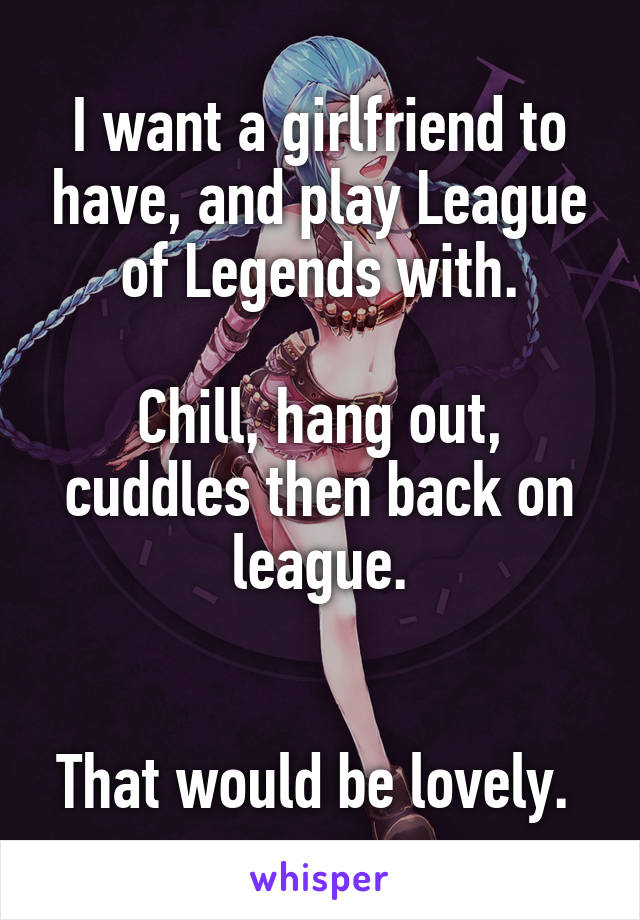 I want a girlfriend to have, and play League of Legends with.

Chill, hang out, cuddles then back on league.


That would be lovely. 