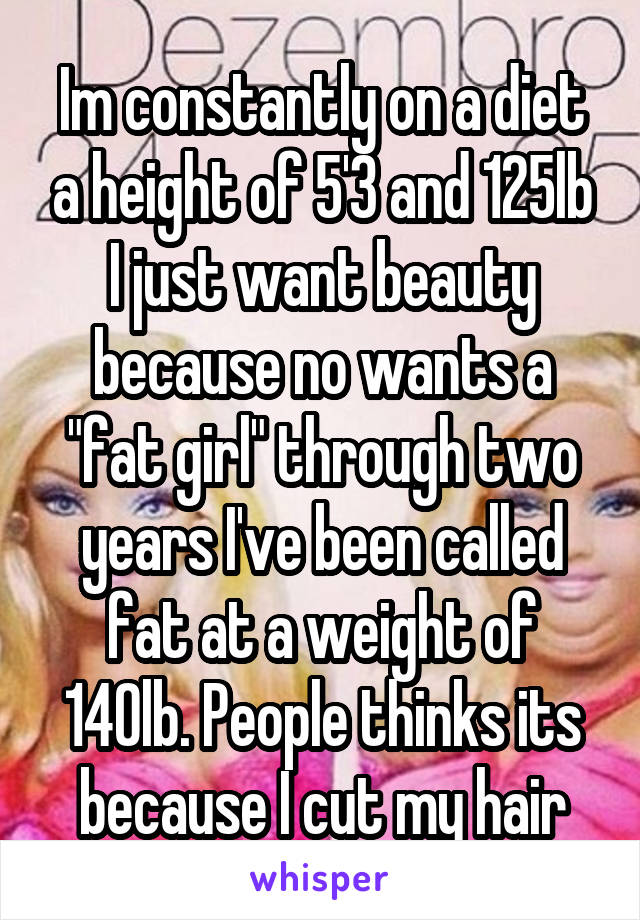 Im constantly on a diet a height of 5'3 and 125lb I just want beauty because no wants a "fat girl" through two years I've been called fat at a weight of 140lb. People thinks its because I cut my hair