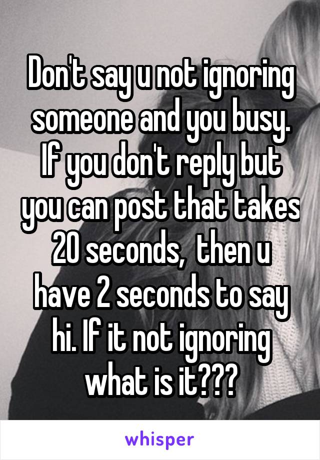 Don't say u not ignoring someone and you busy. If you don't reply but you can post that takes 20 seconds,  then u have 2 seconds to say hi. If it not ignoring what is it???