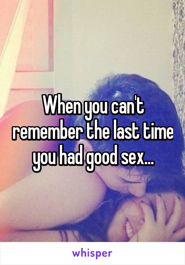 When you can't remember the last time you had good sex...