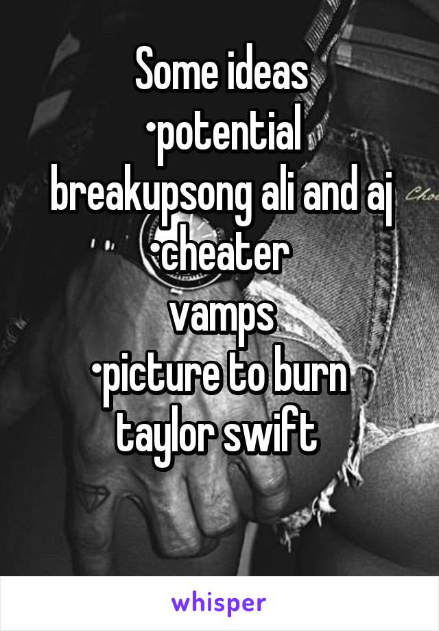 Some ideas
•potential breakupsong ali and aj
•cheater 
vamps
•picture to burn 
taylor swift 

