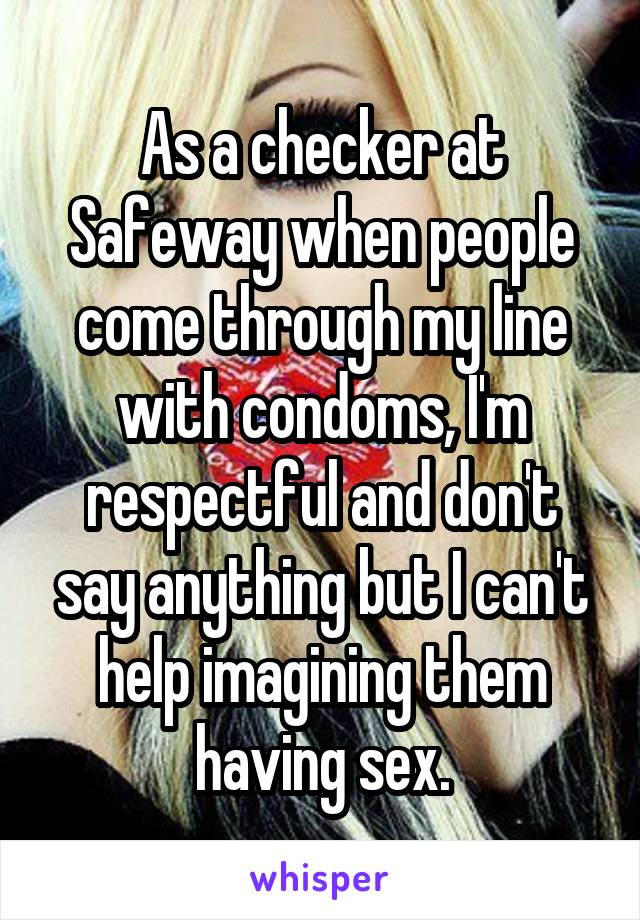 As a checker at Safeway when people come through my line with condoms, I'm respectful and don't say anything but I can't help imagining them having sex.
