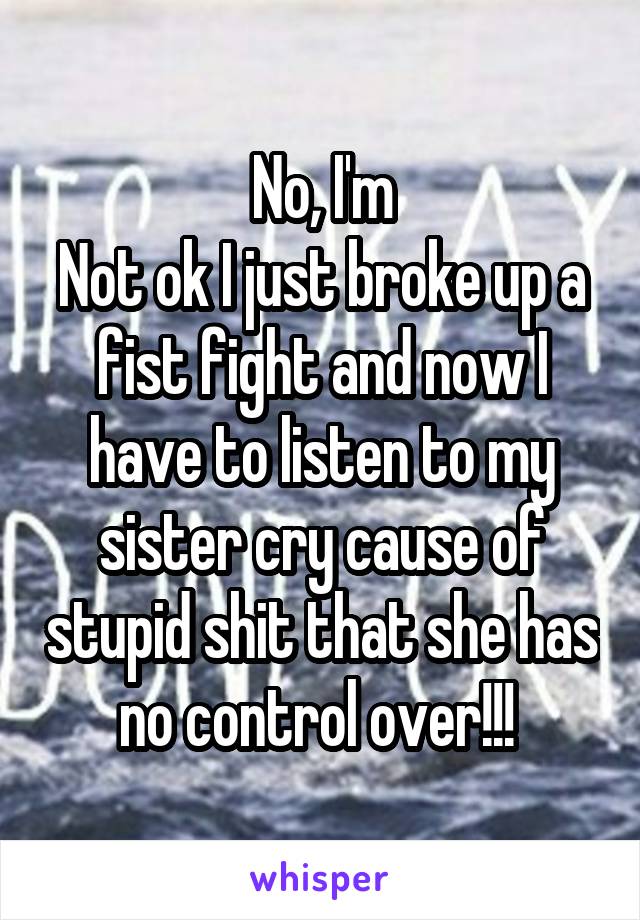 No, I'm
Not ok I just broke up a fist fight and now I have to listen to my sister cry cause of stupid shit that she has no control over!!! 