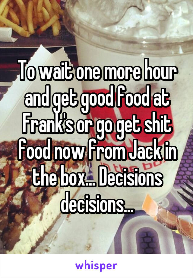 To wait one more hour and get good food at Frank's or go get shit food now from Jack in the box... Decisions decisions...