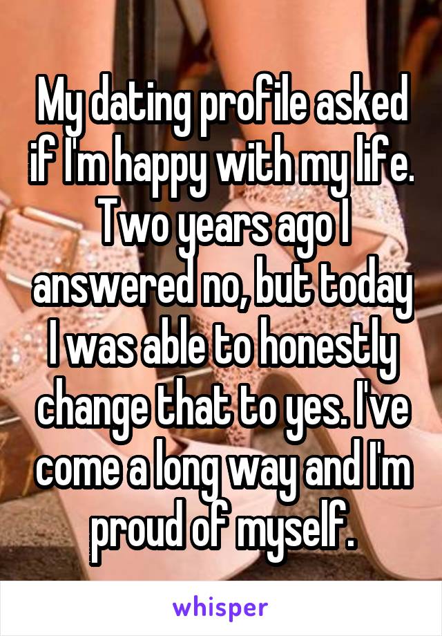 My dating profile asked if I'm happy with my life. Two years ago I answered no, but today I was able to honestly change that to yes. I've come a long way and I'm proud of myself.