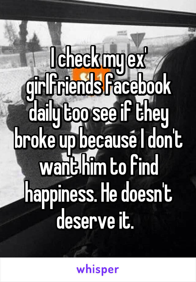 I check my ex' girlfriends facebook daily too see if they broke up because I don't want him to find happiness. He doesn't deserve it.  