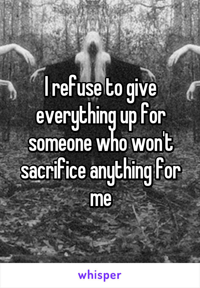 I refuse to give everything up for someone who won't sacrifice anything for me