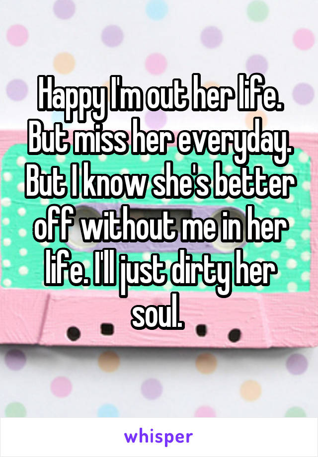 Happy I'm out her life. But miss her everyday. But I know she's better off without me in her life. I'll just dirty her soul. 
