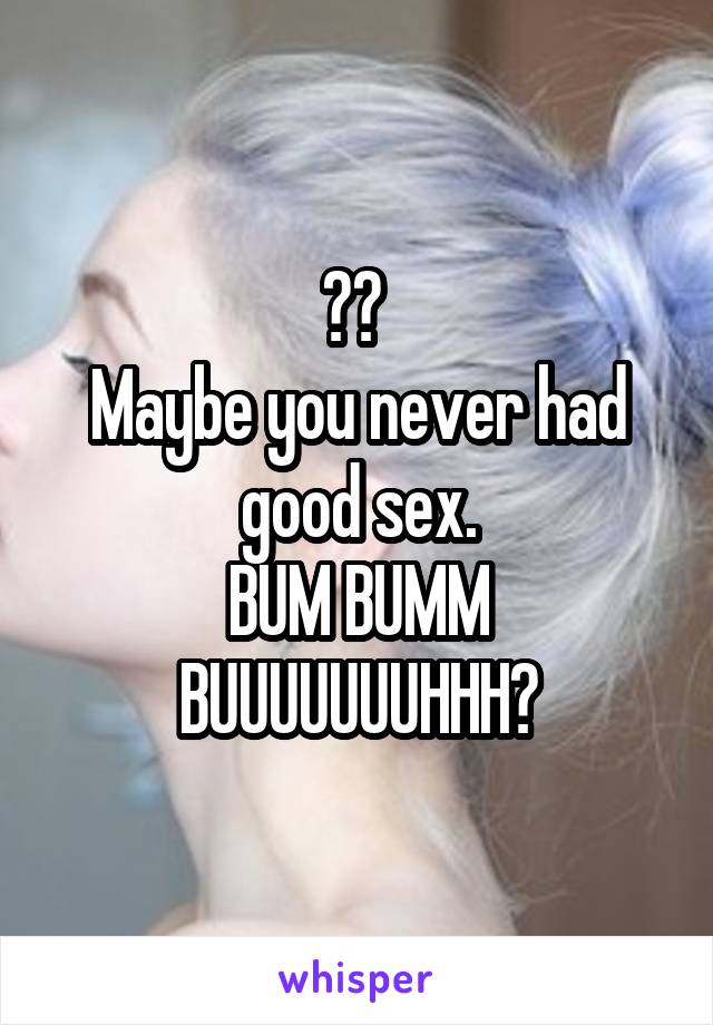 😱😱 
Maybe you never had good sex.
BUM BUMM BUUUUUUUHHH🎶