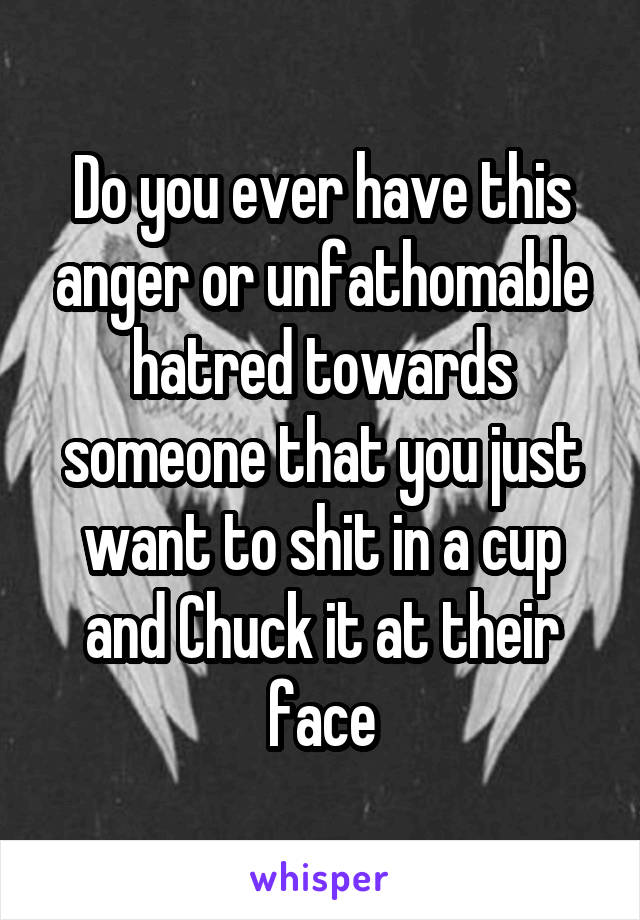 Do you ever have this anger or unfathomable hatred towards someone that you just want to shit in a cup and Chuck it at their face