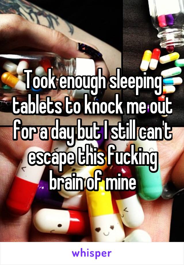 Took enough sleeping tablets to knock me out for a day but I still can't escape this fucking brain of mine